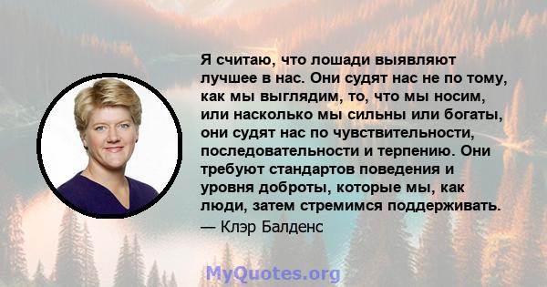 Я считаю, что лошади выявляют лучшее в нас. Они судят нас не по тому, как мы выглядим, то, что мы носим, ​​или насколько мы сильны или богаты, они судят нас по чувствительности, последовательности и терпению. Они