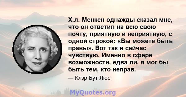 Х.л. Менкен однажды сказал мне, что он ответил на всю свою почту, приятную и неприятную, с одной строкой: «Вы можете быть правы». Вот так я сейчас чувствую. Именно в сфере возможности, едва ли, я мог бы быть тем, кто