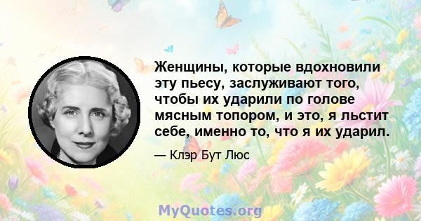 Женщины, которые вдохновили эту пьесу, заслуживают того, чтобы их ударили по голове мясным топором, и это, я льстит себе, именно то, что я их ударил.