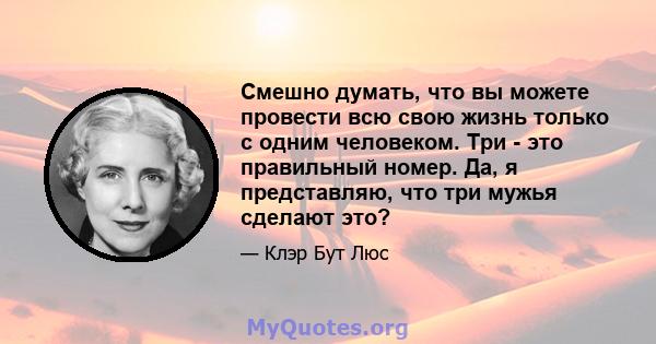 Смешно думать, что вы можете провести всю свою жизнь только с одним человеком. Три - это правильный номер. Да, я представляю, что три мужья сделают это?