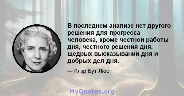 В последнем анализе нет другого решения для прогресса человека, кроме честной работы дня, честного решения дня, щедрых высказываний дня и добрых дел дня.