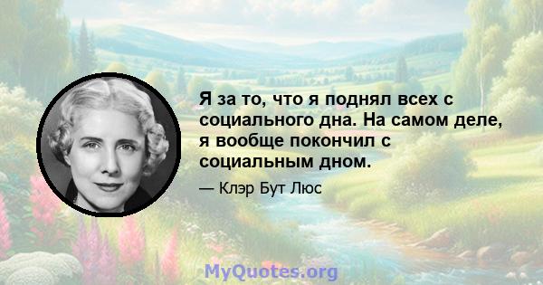 Я за то, что я поднял всех с социального дна. На самом деле, я вообще покончил с социальным дном.