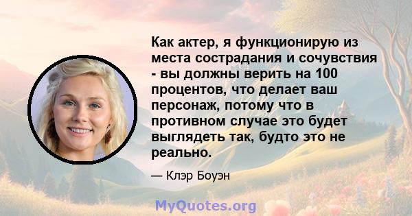 Как актер, я функционирую из места сострадания и сочувствия - вы должны верить на 100 процентов, что делает ваш персонаж, потому что в противном случае это будет выглядеть так, будто это не реально.