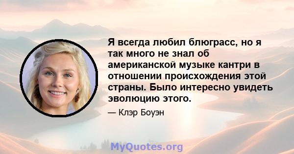 Я всегда любил блюграсс, но я так много не знал об американской музыке кантри в отношении происхождения этой страны. Было интересно увидеть эволюцию этого.