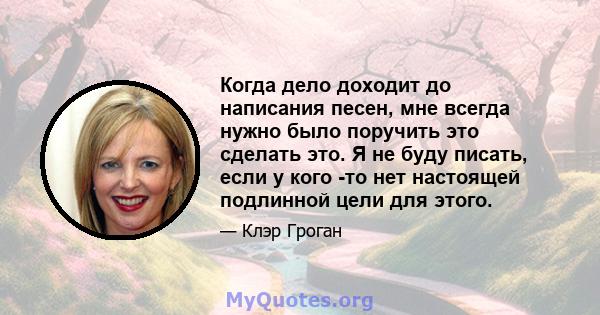 Когда дело доходит до написания песен, мне всегда нужно было поручить это сделать это. Я не буду писать, если у кого -то нет настоящей подлинной цели для этого.