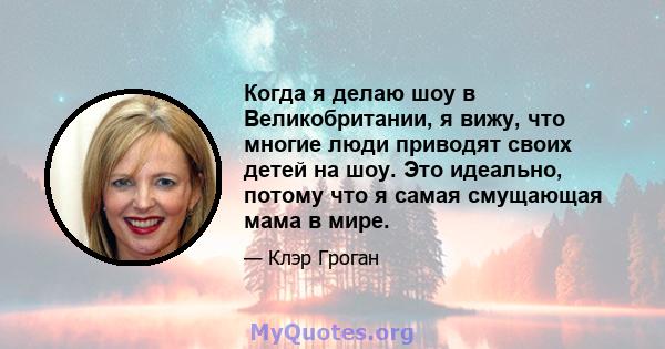 Когда я делаю шоу в Великобритании, я вижу, что многие люди приводят своих детей на шоу. Это идеально, потому что я самая смущающая мама в мире.