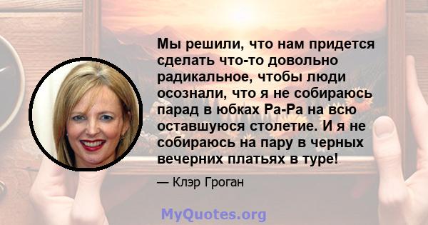 Мы решили, что нам придется сделать что-то довольно радикальное, чтобы люди осознали, что я не собираюсь парад в юбках Ра-Ра на всю оставшуюся столетие. И я не собираюсь на пару в черных вечерних платьях в туре!