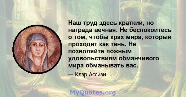 Наш труд здесь краткий, но награда вечная. Не беспокоитесь о том, чтобы крах мира, который проходит как тень. Не позволяйте ложным удовольствиям обманчивого мира обманывать вас.