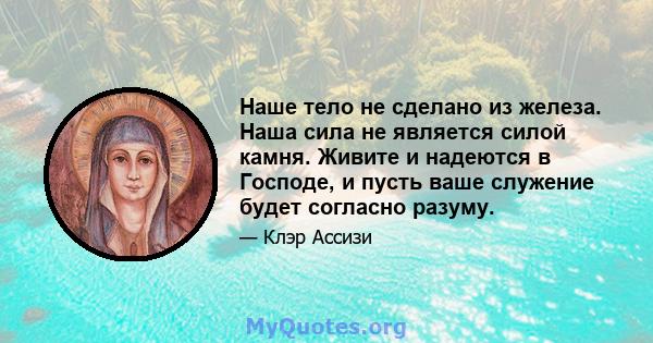 Наше тело не сделано из железа. Наша сила не является силой камня. Живите и надеются в Господе, и пусть ваше служение будет согласно разуму.