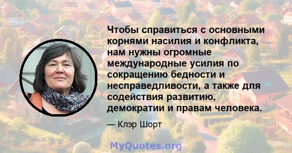 Чтобы справиться с основными корнями насилия и конфликта, нам нужны огромные международные усилия по сокращению бедности и несправедливости, а также для содействия развитию, демократии и правам человека.