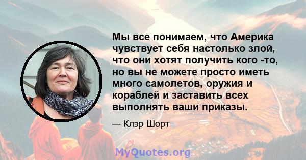 Мы все понимаем, что Америка чувствует себя настолько злой, что они хотят получить кого -то, но вы не можете просто иметь много самолетов, оружия и кораблей и заставить всех выполнять ваши приказы.