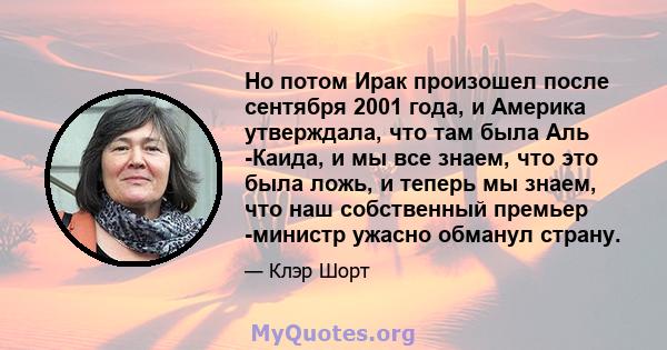 Но потом Ирак произошел после сентября 2001 года, и Америка утверждала, что там была Аль -Каида, и мы все знаем, что это была ложь, и теперь мы знаем, что наш собственный премьер -министр ужасно обманул страну.