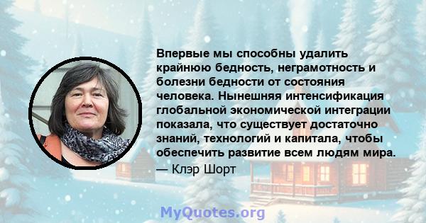 Впервые мы способны удалить крайнюю бедность, неграмотность и болезни бедности от состояния человека. Нынешняя интенсификация глобальной экономической интеграции показала, что существует достаточно знаний, технологий и