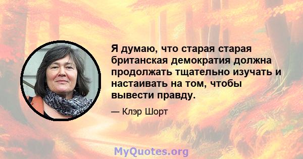 Я думаю, что старая старая британская демократия должна продолжать тщательно изучать и настаивать на том, чтобы вывести правду.