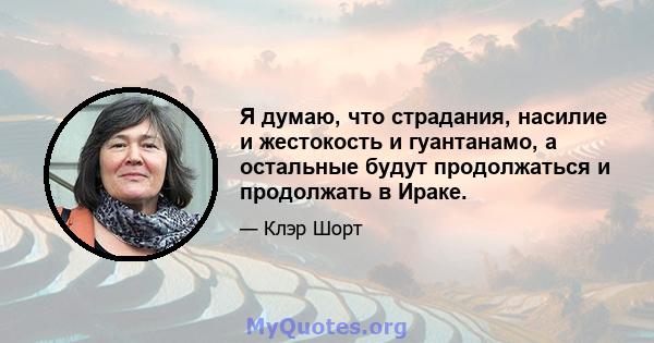 Я думаю, что страдания, насилие и жестокость и гуантанамо, а остальные будут продолжаться и продолжать в Ираке.