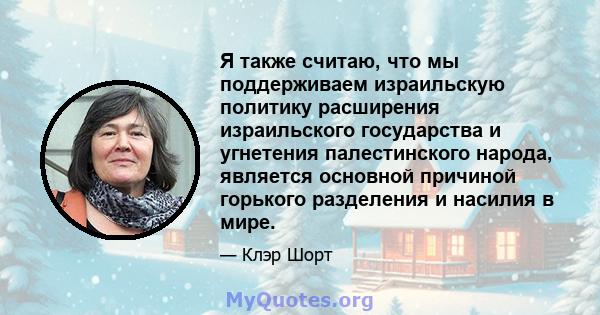 Я также считаю, что мы поддерживаем израильскую политику расширения израильского государства и угнетения палестинского народа, является основной причиной горького разделения и насилия в мире.