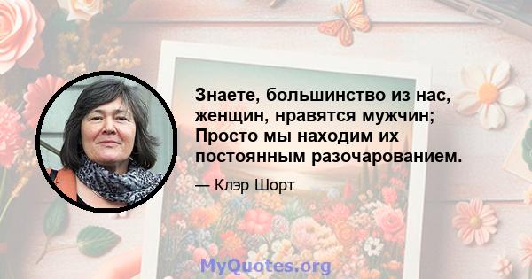 Знаете, большинство из нас, женщин, нравятся мужчин; Просто мы находим их постоянным разочарованием.