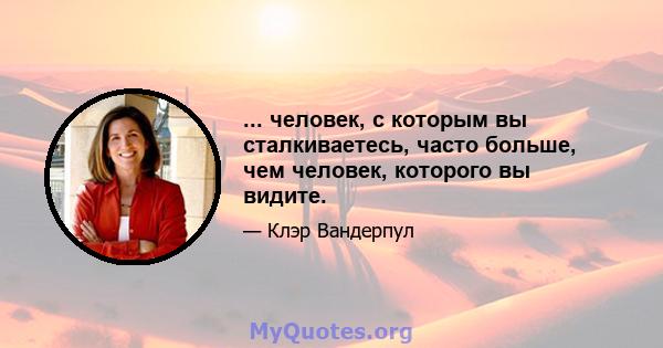 ... человек, с которым вы сталкиваетесь, часто больше, чем человек, которого вы видите.