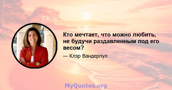 Кто мечтает, что можно любить, не будучи раздавленным под его весом?