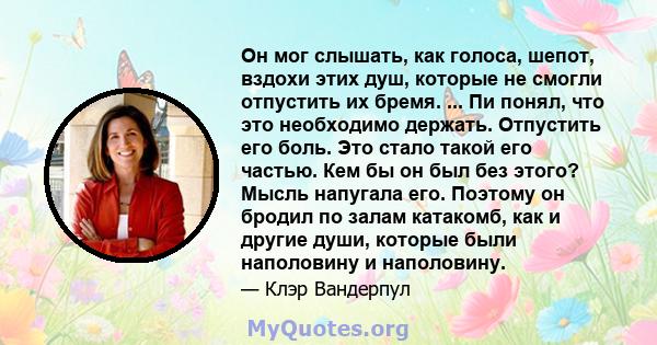 Он мог слышать, как голоса, шепот, вздохи этих душ, которые не смогли отпустить их бремя. ... Пи понял, что это необходимо держать. Отпустить его боль. Это стало такой его частью. Кем бы он был без этого? Мысль напугала 