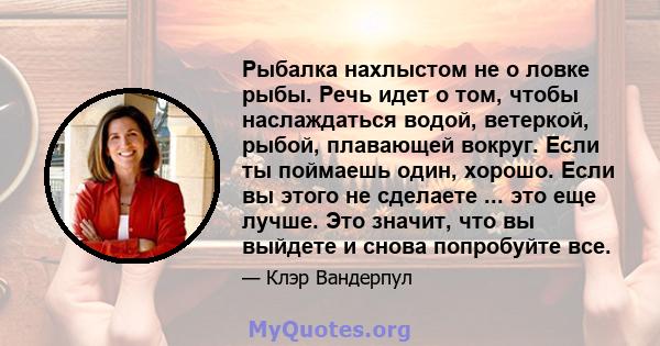 Рыбалка нахлыстом не о ловке рыбы. Речь идет о том, чтобы наслаждаться водой, ветеркой, рыбой, плавающей вокруг. Если ты поймаешь один, хорошо. Если вы этого не сделаете ... это еще лучше. Это значит, что вы выйдете и