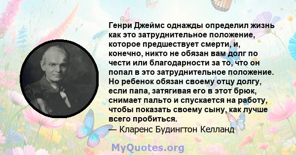 Генри Джеймс однажды определил жизнь как это затруднительное положение, которое предшествует смерти, и, конечно, никто не обязан вам долг по чести или благодарности за то, что он попал в это затруднительное положение.