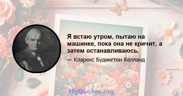 Я встаю утром, пытаю на машинке, пока она не кричит, а затем останавливаюсь.