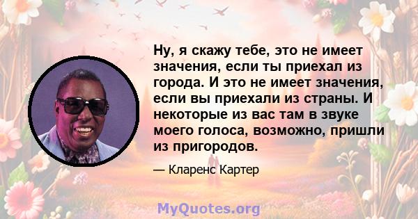 Ну, я скажу тебе, это не имеет значения, если ты приехал из города. И это не имеет значения, если вы приехали из страны. И некоторые из вас там в звуке моего голоса, возможно, пришли из пригородов.