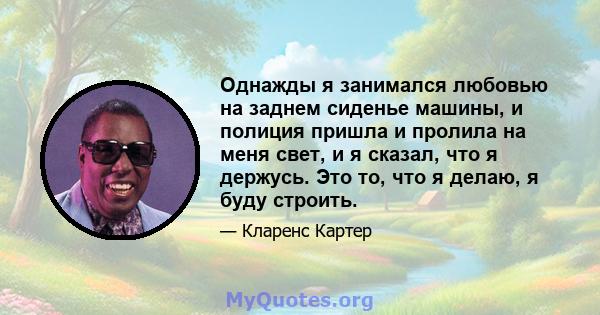 Однажды я занимался любовью на заднем сиденье машины, и полиция пришла и пролила на меня свет, и я сказал, что я держусь. Это то, что я делаю, я буду строить.