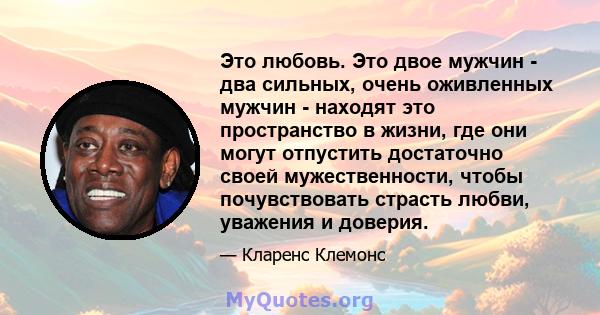 Это любовь. Это двое мужчин - два сильных, очень оживленных мужчин - находят это пространство в жизни, где они могут отпустить достаточно своей мужественности, чтобы почувствовать страсть любви, уважения и доверия.