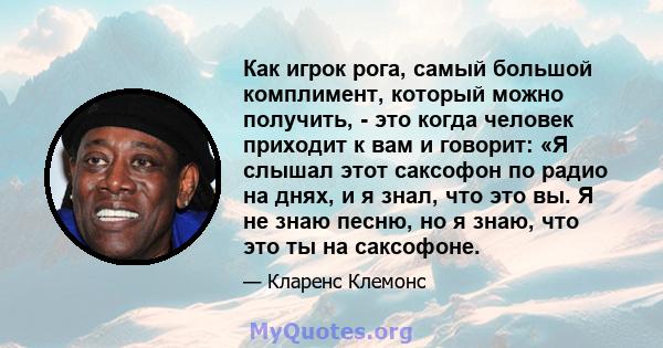 Как игрок рога, самый большой комплимент, который можно получить, - это когда человек приходит к вам и говорит: «Я слышал этот саксофон по радио на днях, и я знал, что это вы. Я не знаю песню, но я знаю, что это ты на