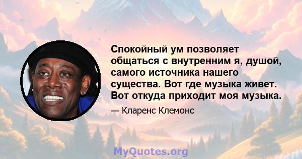 Спокойный ум позволяет общаться с внутренним я, душой, самого источника нашего существа. Вот где музыка живет. Вот откуда приходит моя музыка.