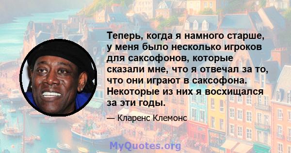 Теперь, когда я намного старше, у меня было несколько игроков для саксофонов, которые сказали мне, что я отвечал за то, что они играют в саксофона. Некоторые из них я восхищался за эти годы.