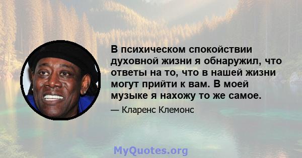 В психическом спокойствии духовной жизни я обнаружил, что ответы на то, что в нашей жизни могут прийти к вам. В моей музыке я нахожу то же самое.