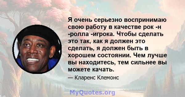 Я очень серьезно воспринимаю свою работу в качестве рок -н -ролла -игрока. Чтобы сделать это так, как я должен это сделать, я должен быть в хорошем состоянии. Чем лучше вы находитесь, тем сильнее вы можете качать.