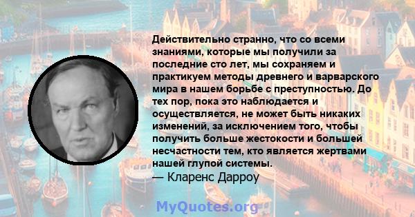 Действительно странно, что со всеми знаниями, которые мы получили за последние сто лет, мы сохраняем и практикуем методы древнего и варварского мира в нашем борьбе с преступностью. До тех пор, пока это наблюдается и