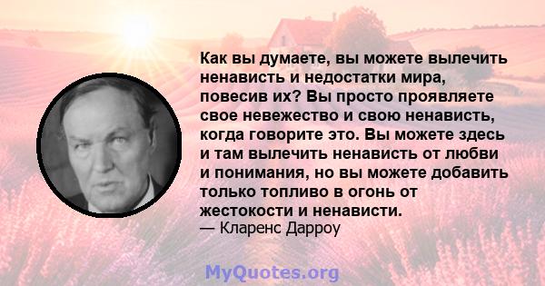 Как вы думаете, вы можете вылечить ненависть и недостатки мира, повесив их? Вы просто проявляете свое невежество и свою ненависть, когда говорите это. Вы можете здесь и там вылечить ненависть от любви и понимания, но вы 