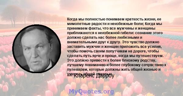 Когда мы полностью понимаем краткость жизни, ее мимолетные радости и неизбежные боли; Когда мы принимаем факты, что все мужчины и женщины приближаются к неизбежной гибели: сознание этого должно сделать нас более