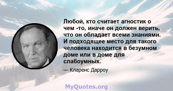 Любой, кто считает агностик о чем -то, иначе он должен верить, что он обладает всеми знаниями. И подходящее место для такого человека находится в безумном доме или в доме для слабоумных.