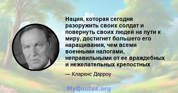 Нация, которая сегодня разоружить своих солдат и повернуть своих людей на пути к миру, достигнет большего его наращивания, чем всеми военными налогами, неправильными от ее враждебных и нежелательных крепостных