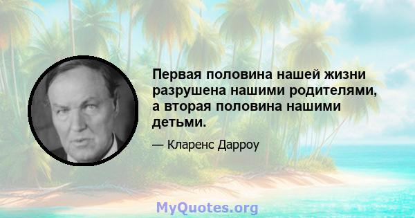 Первая половина нашей жизни разрушена нашими родителями, а вторая половина нашими детьми.