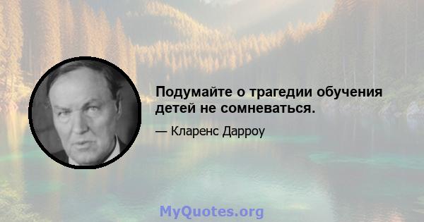 Подумайте о трагедии обучения детей не сомневаться.