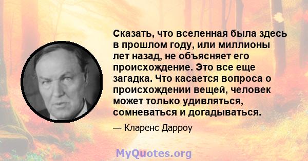 Сказать, что вселенная была здесь в прошлом году, или миллионы лет назад, не объясняет его происхождение. Это все еще загадка. Что касается вопроса о происхождении вещей, человек может только удивляться, сомневаться и