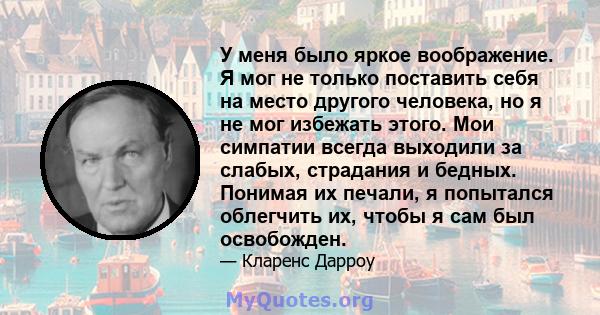 У меня было яркое воображение. Я мог не только поставить себя на место другого человека, но я не мог избежать этого. Мои симпатии всегда выходили за слабых, страдания и бедных. Понимая их печали, я попытался облегчить