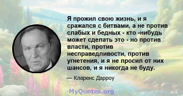 Я прожил свою жизнь, и я сражался с битвами, а не против слабых и бедных - кто -нибудь может сделать это - но против власти, против несправедливости, против угнетения, и я не просил от них шансов, и я никогда не буду.