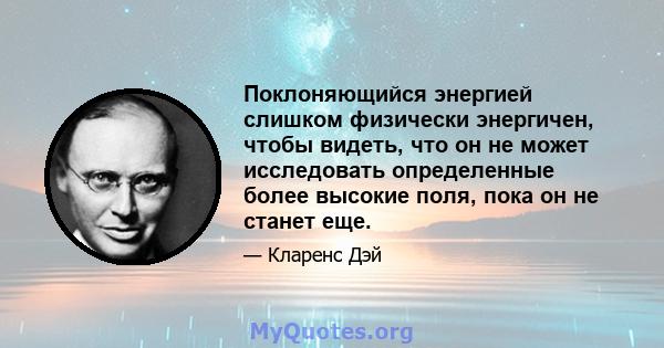 Поклоняющийся энергией слишком физически энергичен, чтобы видеть, что он не может исследовать определенные более высокие поля, пока он не станет еще.