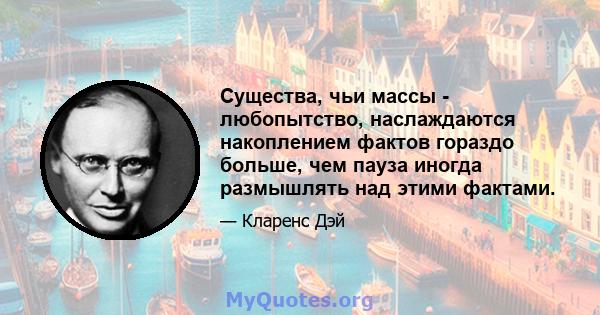 Существа, чьи массы - любопытство, наслаждаются накоплением фактов гораздо больше, чем пауза иногда размышлять над этими фактами.