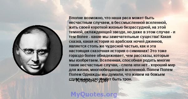 Вполне возможно, что наша раса может быть несчастным случаем, в бессмысленной вселенной, жить своей короткой жизнью безрассудной, на этой темной, охлаждающей звезде, но даже в этом случае - и тем более - какие мы