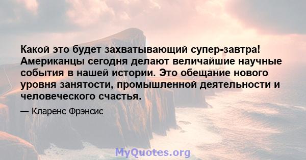 Какой это будет захватывающий супер-завтра! Американцы сегодня делают величайшие научные события в нашей истории. Это обещание нового уровня занятости, промышленной деятельности и человеческого счастья.