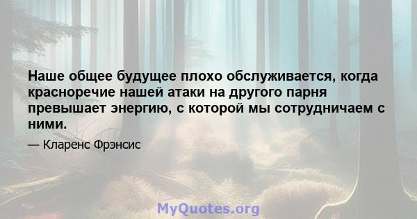 Наше общее будущее плохо обслуживается, когда красноречие нашей атаки на другого парня превышает энергию, с которой мы сотрудничаем с ними.